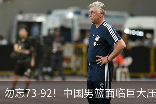 勿忘73-92！中国男篮面临巨大压力，三人角色至关重要
